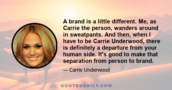 A brand is a little different. Me, as Carrie the person, wanders around in sweatpants. And then, when I have to be Carrie Underwood, there is definitely a departure from your human side. It's good to make that