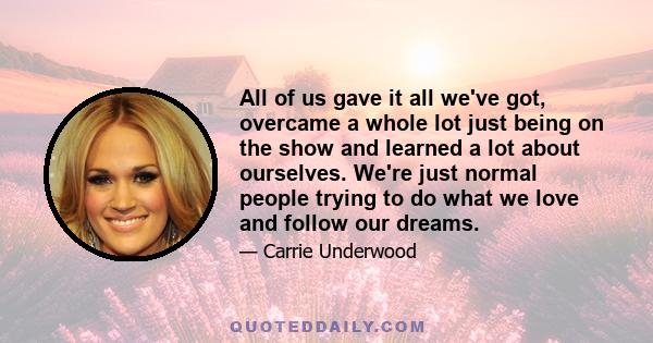 All of us gave it all we've got, overcame a whole lot just being on the show and learned a lot about ourselves. We're just normal people trying to do what we love and follow our dreams.