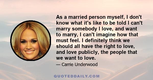 As a married person myself, I don't know what it's like to be told I can't marry somebody I love, and want to marry, I can't imagine how that must feel. I definitely think we should all have the right to love, and love