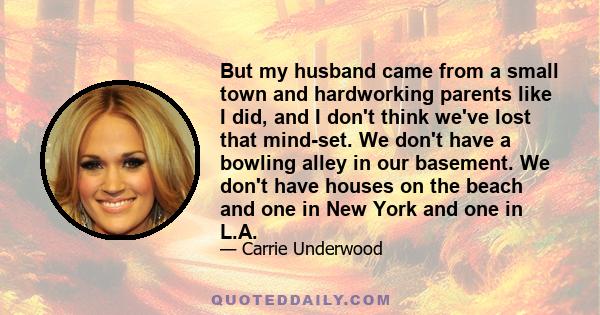 But my husband came from a small town and hardworking parents like I did, and I don't think we've lost that mind-set. We don't have a bowling alley in our basement. We don't have houses on the beach and one in New York