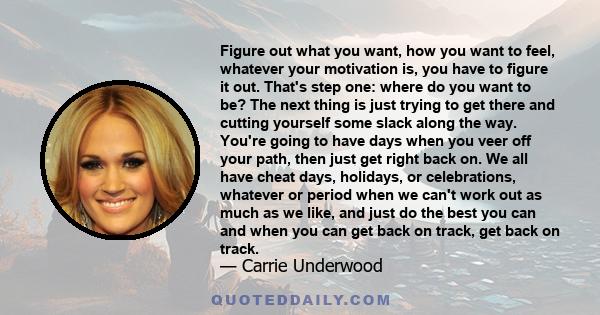 Figure out what you want, how you want to feel, whatever your motivation is, you have to figure it out. That's step one: where do you want to be? The next thing is just trying to get there and cutting yourself some