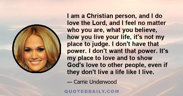 I am a Christian person, and I do love the Lord, and I feel no matter who you are, what you believe, how you live your life, it's not my place to judge. I don't have that power. I don't want that power. It's my place to 