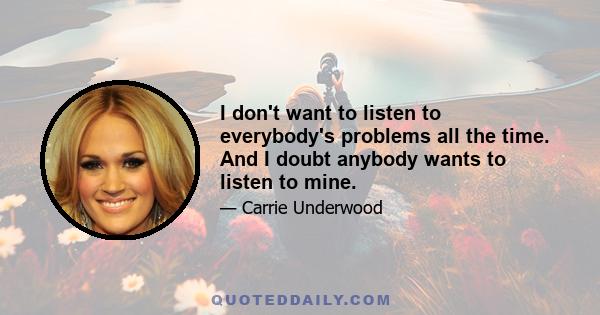 I don't want to listen to everybody's problems all the time. And I doubt anybody wants to listen to mine.