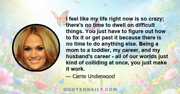 I feel like my life right now is so crazy; there's no time to dwell on difficult things. You just have to figure out how to fix it or get past it because there is no time to do anything else. Being a mom to a toddler,