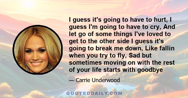 I guess it's going to have to hurt, I guess I'm going to have to cry, And let go of some things I've loved to get to the other side I guess it's going to break me down, Like fallin when you try to fly, Sad but sometimes 