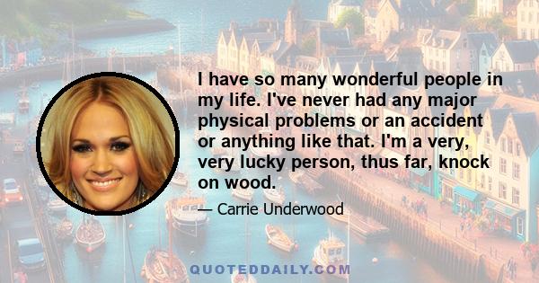 I have so many wonderful people in my life. I've never had any major physical problems or an accident or anything like that. I'm a very, very lucky person, thus far, knock on wood.