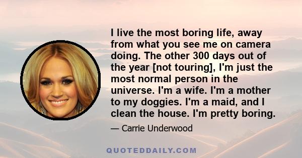 I live the most boring life, away from what you see me on camera doing. The other 300 days out of the year [not touring], I'm just the most normal person in the universe. I'm a wife. I'm a mother to my doggies. I'm a