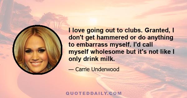 I love going out to clubs. Granted, I don't get hammered or do anything to embarrass myself. I'd call myself wholesome but it's not like I only drink milk.