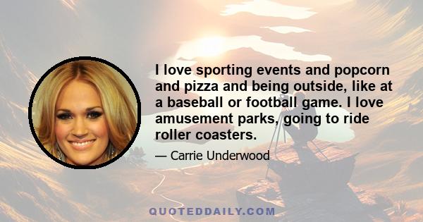 I love sporting events and popcorn and pizza and being outside, like at a baseball or football game. I love amusement parks, going to ride roller coasters.