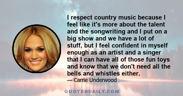 I respect country music because I feel like it's more about the talent and the songwriting and I put on a big show and we have a lot of stuff, but I feel confident in myself enough as an artist and a singer that I can