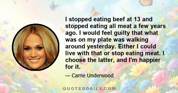 I stopped eating beef at 13 and stopped eating all meat a few years ago. I would feel guilty that what was on my plate was walking around yesterday. Either I could live with that or stop eating meat. I choose the