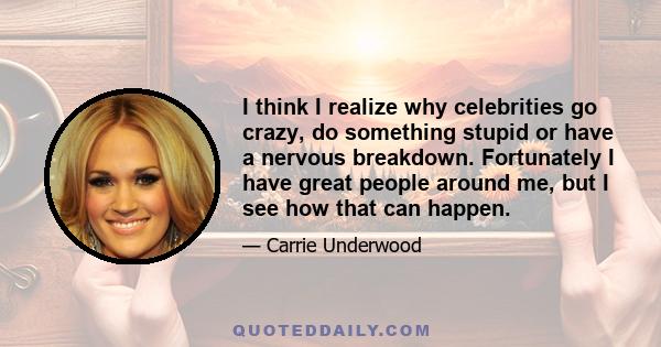 I think I realize why celebrities go crazy, do something stupid or have a nervous breakdown. Fortunately I have great people around me, but I see how that can happen.