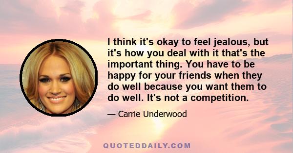 I think it's okay to feel jealous, but it's how you deal with it that's the important thing. You have to be happy for your friends when they do well because you want them to do well. It's not a competition.