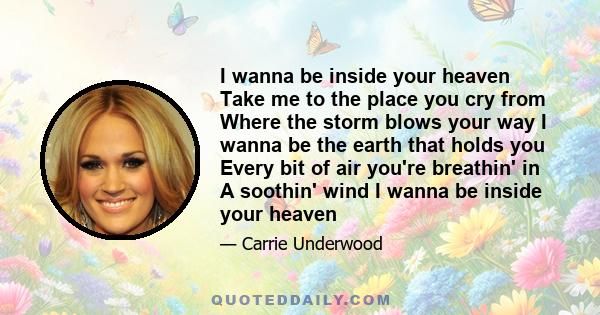 I wanna be inside your heaven Take me to the place you cry from Where the storm blows your way I wanna be the earth that holds you Every bit of air you're breathin' in A soothin' wind I wanna be inside your heaven