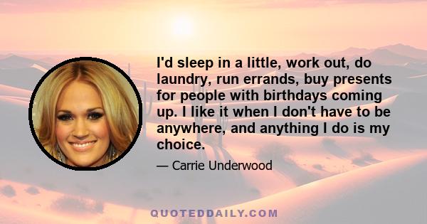 I'd sleep in a little, work out, do laundry, run errands, buy presents for people with birthdays coming up. I like it when I don't have to be anywhere, and anything I do is my choice.