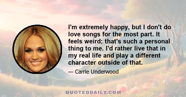 I'm extremely happy, but I don't do love songs for the most part. It feels weird; that's such a personal thing to me. I'd rather live that in my real life and play a different character outside of that.