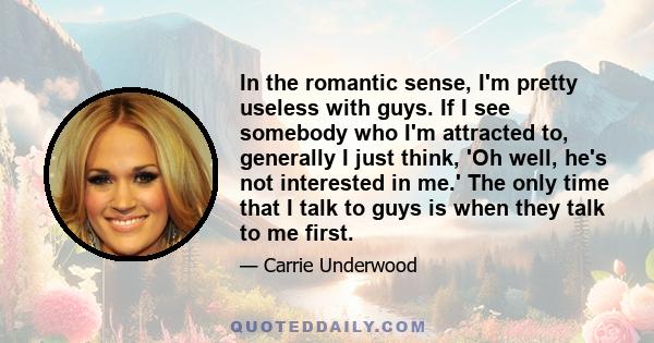 In the romantic sense, I'm pretty useless with guys. If I see somebody who I'm attracted to, generally I just think, 'Oh well, he's not interested in me.' The only time that I talk to guys is when they talk to me first.