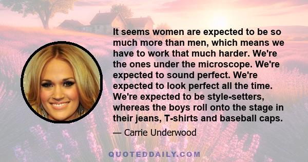 It seems women are expected to be so much more than men, which means we have to work that much harder. We're the ones under the microscope. We're expected to sound perfect. We're expected to look perfect all the time.