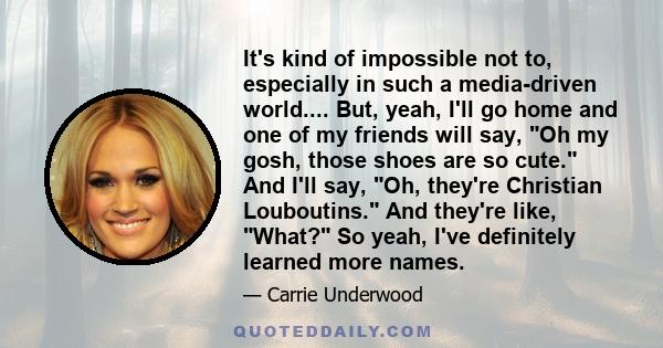 It's kind of impossible not to, especially in such a media-driven world.... But, yeah, I'll go home and one of my friends will say, Oh my gosh, those shoes are so cute. And I'll say, Oh, they're Christian Louboutins.