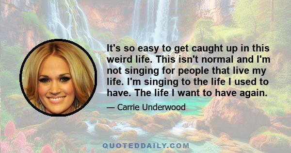 It's so easy to get caught up in this weird life. This isn't normal and I'm not singing for people that live my life. I'm singing to the life I used to have. The life I want to have again.