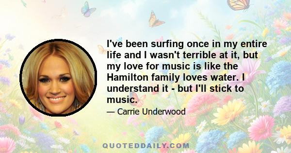 I've been surfing once in my entire life and I wasn't terrible at it, but my love for music is like the Hamilton family loves water. I understand it - but I'll stick to music.