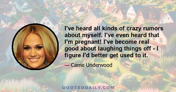 I've heard all kinds of crazy rumors about myself. I've even heard that I'm pregnant! I've become real good about laughing things off - I figure I'd better get used to it.