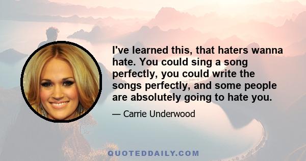 I've learned this, that haters wanna hate. You could sing a song perfectly, you could write the songs perfectly, and some people are absolutely going to hate you.