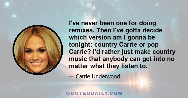 I've never been one for doing remixes. Then I've gotta decide which version am I gonna be tonight: country Carrie or pop Carrie? I'd rather just make country music that anybody can get into no matter what they listen to.