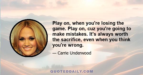 Play on, when you're losing the game. Play on, cuz you're going to make mistakes. It's always worth the sacrifice, even when you think you're wrong.