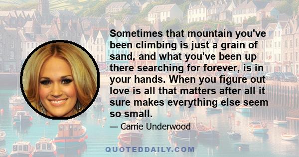 Sometimes that mountain you've been climbing is just a grain of sand, and what you've been up there searching for forever, is in your hands. When you figure out love is all that matters after all it sure makes