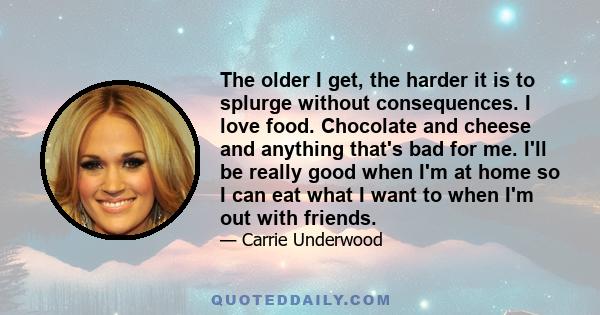 The older I get, the harder it is to splurge without consequences. I love food. Chocolate and cheese and anything that's bad for me. I'll be really good when I'm at home so I can eat what I want to when I'm out with