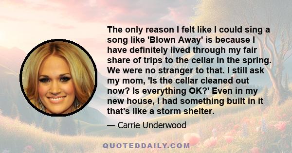 The only reason I felt like I could sing a song like 'Blown Away' is because I have definitely lived through my fair share of trips to the cellar in the spring. We were no stranger to that. I still ask my mom, 'Is the