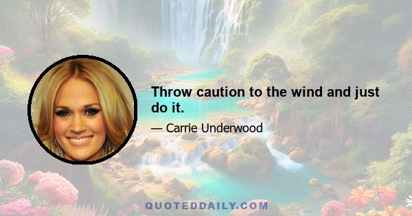 Throw caution to the wind and just do it.