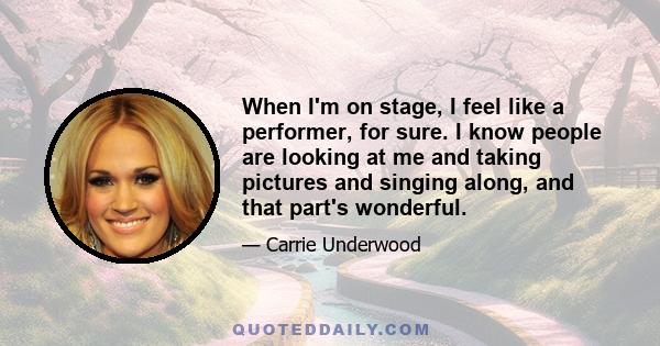 When I'm on stage, I feel like a performer, for sure. I know people are looking at me and taking pictures and singing along, and that part's wonderful.