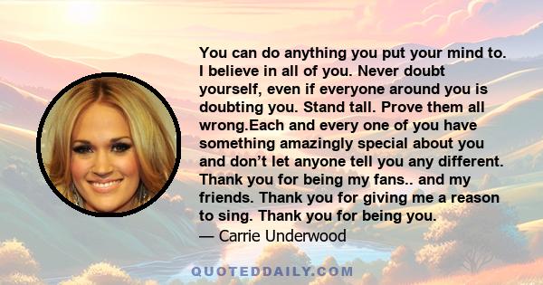 You can do anything you put your mind to. I believe in all of you. Never doubt yourself, even if everyone around you is doubting you. Stand tall. Prove them all wrong.Each and every one of you have something amazingly