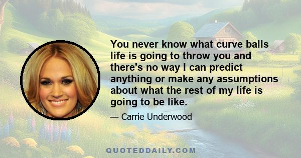 You never know what curve balls life is going to throw you and there's no way I can predict anything or make any assumptions about what the rest of my life is going to be like.