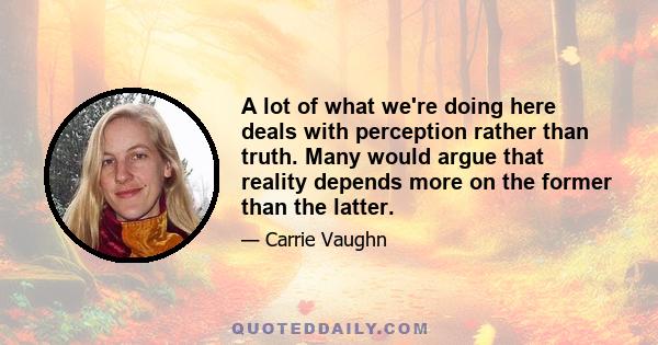 A lot of what we're doing here deals with perception rather than truth. Many would argue that reality depends more on the former than the latter.