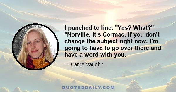 I punched to line. Yes? What? Norville. It's Cormac. If you don't change the subject right now, I'm going to have to go over there and have a word with you.