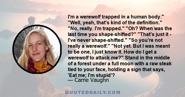 I'm a werewolf trapped in a human body. Well, yeah, that's kind of the definition. No, really. I'm trapped. Oh? When was the last time you shape-shifted? That's just it - I've never shape-shifted. So you're not really a 