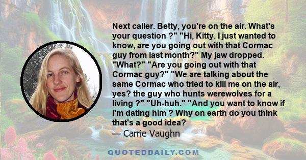 Next caller. Betty, you're on the air. What's your question ? Hi, Kitty. I just wanted to know, are you going out with that Cormac guy from last month? My jaw dropped. What? Are you going out with that Cormac guy? We