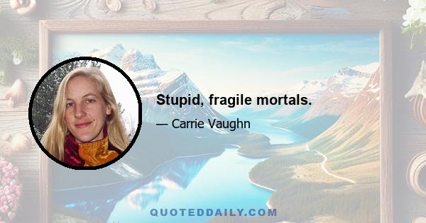 Stupid, fragile mortals.