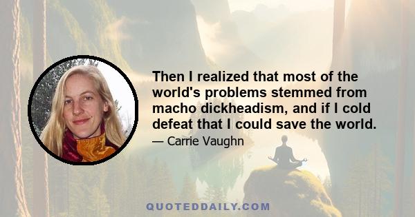 Then I realized that most of the world's problems stemmed from macho dickheadism, and if I cold defeat that I could save the world.