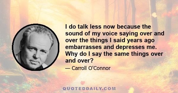 I do talk less now because the sound of my voice saying over and over the things I said years ago embarrasses and depresses me. Why do I say the same things over and over?