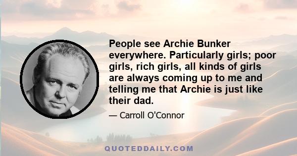 People see Archie Bunker everywhere. Particularly girls; poor girls, rich girls, all kinds of girls are always coming up to me and telling me that Archie is just like their dad.