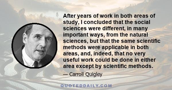 After years of work in both areas of study, I concluded that the social sciences were different, in many important ways, from the natural sciences, but that the same scientific methods were applicable in both areas,