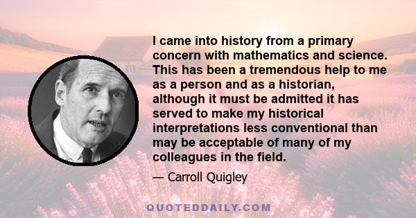 I came into history from a primary concern with mathematics and science. This has been a tremendous help to me as a person and as a historian, although it must be admitted it has served to make my historical