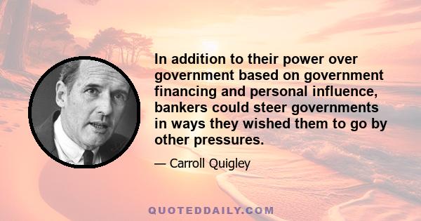 In addition to their power over government based on government financing and personal influence, bankers could steer governments in ways they wished them to go by other pressures.