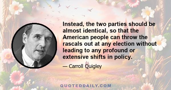 Instead, the two parties should be almost identical, so that the American people can throw the rascals out at any election without leading to any profound or extensive shifts in policy.