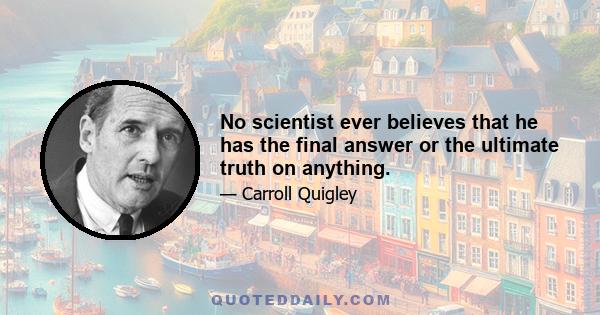 No scientist ever believes that he has the final answer or the ultimate truth on anything.