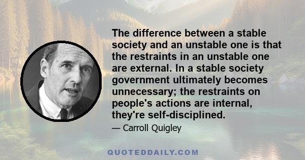 The difference between a stable society and an unstable one is that the restraints in an unstable one are external. In a stable society government ultimately becomes unnecessary; the restraints on people's actions are